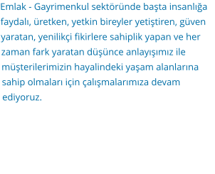 Emlak - Gayrimenkul sektöründe başta insanlığa faydalı, üretken, yetkin bireyler yetiştiren, güven yaratan, yenilikçi fikirlere sahiplik yapan ve her zaman fark yaratan düşünce anlayışımız ile müşterilerimizin hayalindeki yaşam alanlarına sahip olmaları için çalışmalarımıza devam ediyoruz.